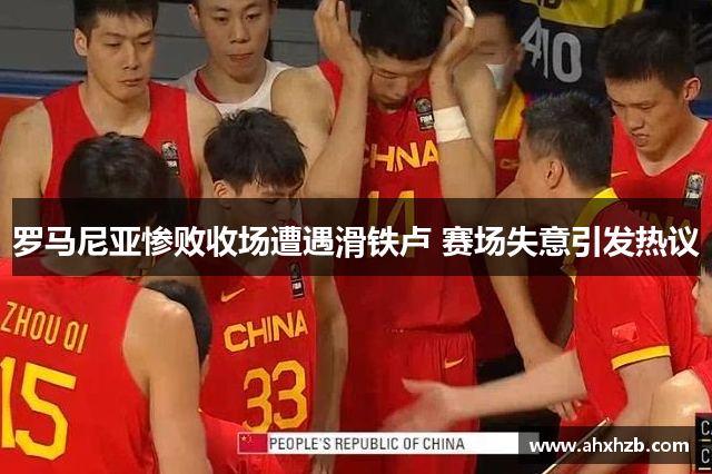 罗马尼亚惨败收场遭遇滑铁卢 赛场失意引发热议