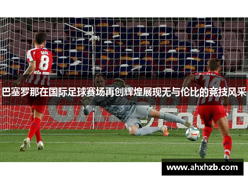 巴塞罗那在国际足球赛场再创辉煌展现无与伦比的竞技风采