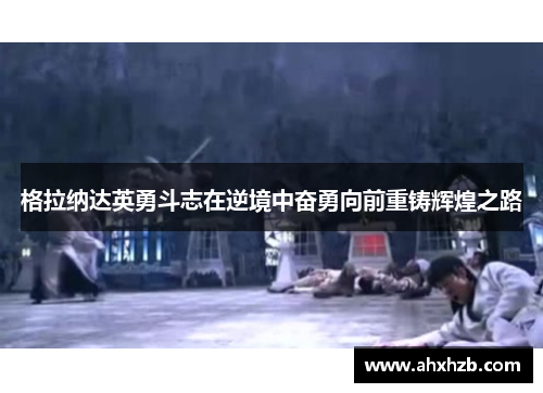 格拉纳达英勇斗志在逆境中奋勇向前重铸辉煌之路