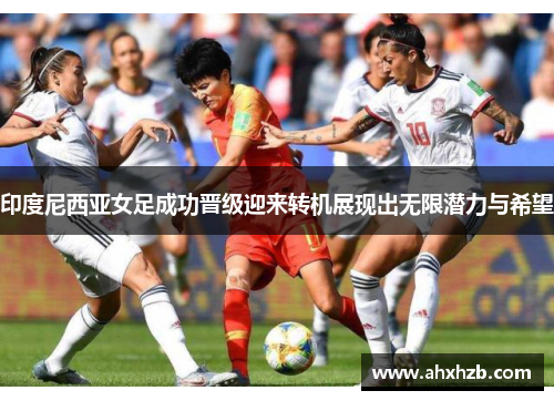 印度尼西亚女足成功晋级迎来转机展现出无限潜力与希望