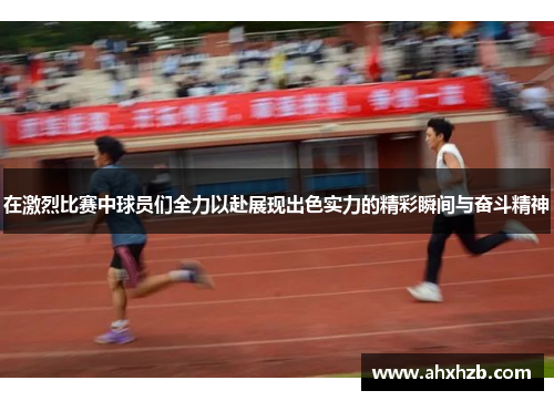在激烈比赛中球员们全力以赴展现出色实力的精彩瞬间与奋斗精神