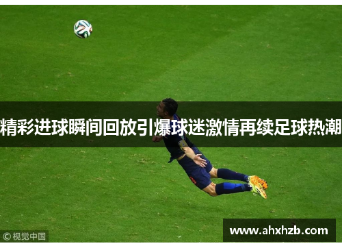 精彩进球瞬间回放引爆球迷激情再续足球热潮