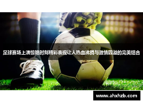 足球赛场上演惊艳时刻精彩表现让人热血沸腾与激情四溢的完美结合
