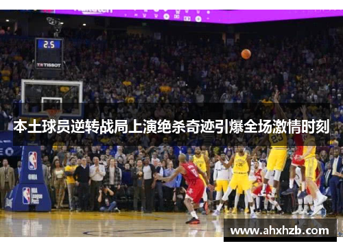 本土球员逆转战局上演绝杀奇迹引爆全场激情时刻
