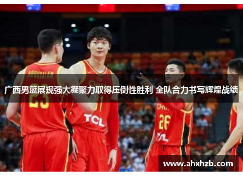 广西男篮展现强大凝聚力取得压倒性胜利 全队合力书写辉煌战绩