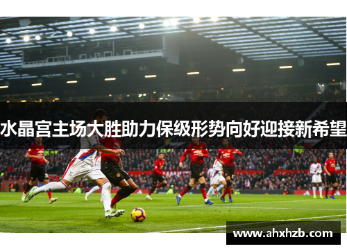 水晶宫主场大胜助力保级形势向好迎接新希望