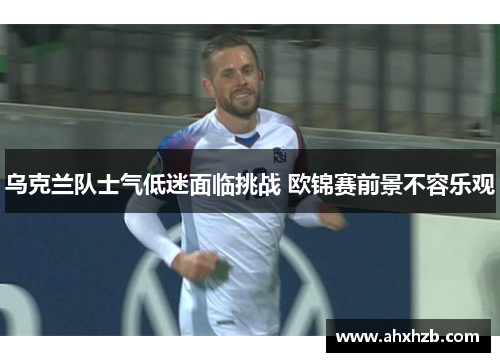 乌克兰队士气低迷面临挑战 欧锦赛前景不容乐观