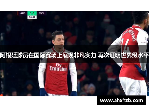 阿根廷球员在国际赛场上展现非凡实力 再次证明世界级水平