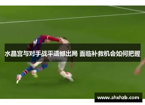 水晶宫与对手战平遗憾出局 面临补救机会如何把握
