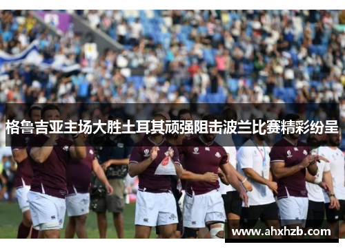 格鲁吉亚主场大胜土耳其顽强阻击波兰比赛精彩纷呈